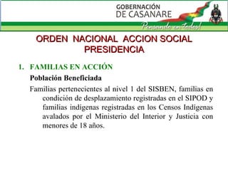 FAMILIAS EN ACCIÓN Población Beneficiada  Familias pertenecientes al nivel 1 del SISBEN, familias en condición de desplazamiento registradas en el SIPOD y familias indígenas registradas en los Censos Indígenas avalados por el Ministerio del Interior y Justicia con menores de 18 años. ORDEN  NACIONAL  ACCION SOCIAL PRESIDENCIA 