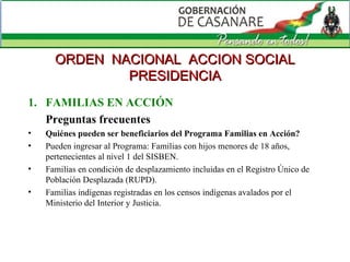 FAMILIAS EN ACCIÓN Preguntas frecuentes Quiénes pueden ser beneficiarios del Programa Familias en Acción?  Pueden ingresar al Programa: Familias con hijos menores de 18 años, pertenecientes al nivel 1 del SISBEN.  Familias en condición de desplazamiento incluidas en el Registro Único de Población Desplazada (RUPD).  Familias indígenas registradas en los censos indígenas avalados por el Ministerio del Interior y Justicia. ORDEN  NACIONAL  ACCION SOCIAL PRESIDENCIA 