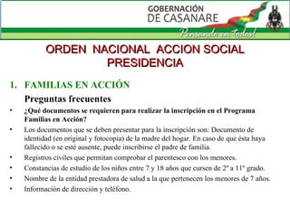 FAMILIAS EN ACCIÓN Preguntas frecuentes ¿Qué documentos se requieren para realizar la inscripción en el Programa Familias en Acción? Los documentos que se deben presentar para la inscripción son: Documento de identidad (en original y fotocopia) de la madre del hogar. En caso de que ésta haya fallecido o se esté ausente, puede inscribirse el padre de familia.  Registros civiles que permitan comprobar el parentesco con los menores.  Constancias de estudio de los niños entre 7 y 18 años que cursen de 2º a 11º grado.   Nombre de la entidad prestadora de salud a la que pertenecen los menores de 7 años.  Información de dirección y teléfono. ORDEN  NACIONAL  ACCION SOCIAL PRESIDENCIA 