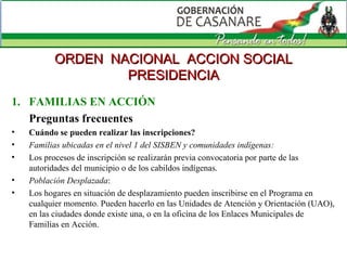 FAMILIAS EN ACCIÓN Preguntas frecuentes Cuándo se pueden realizar las inscripciones?  Familias ubicadas en el nivel 1 del SISBEN y comunidades indígenas:   Los procesos de inscripción se realizarán previa convocatoria por parte de las autoridades del municipio o de los cabildos indígenas.  Población Desplazada : Los hogares en situación de desplazamiento pueden inscribirse en el Programa en cualquier momento. Pueden hacerlo en las Unidades de Atención y Orientación (UAO), en las ciudades donde existe una, o en la oficina de los Enlaces Municipales de Familias en Acción.  ORDEN  NACIONAL  ACCION SOCIAL PRESIDENCIA 