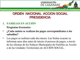 FAMILIAS EN ACCIÓN Preguntas frecuentes ¿Cada cuánto se realizan los pagos correspondientes a los subsidios?   Los pagos se realizan cada dos meses. Las fechas exactas se informan unos días antes de iniciar el proceso de pagos, a través de las oficinas de los Enlaces Municipales de Familias en Acción o de las Unidades Territoriales de ACCIÓN SOCIAL. ORDEN  NACIONAL  ACCION SOCIAL PRESIDENCIA 
