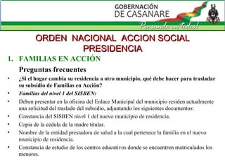 FAMILIAS EN ACCIÓN Preguntas frecuentes ¿Si el hogar cambia su residencia a otro municipio, qué debe hacer para trasladar su subsidio de Familias en Acción? Familias del nivel 1 del SISBEN:  Deben presentar en la oficina del Enlace Municipal del municipio residen actualmente una solicitud del traslado del subsidio, adjuntando los siguientes documentos: Constancia del SISBEN nivel 1 del nuevo municipio de residencia.  Copia de la cédula de la madre titular.  Nombre de la entidad prestadora de salud a la cual pertenece la familia en el nuevo municipio de residencia.  Constancia de estudio de los centros educativos donde se encuentren matriculados los menores.  ORDEN  NACIONAL  ACCION SOCIAL PRESIDENCIA 