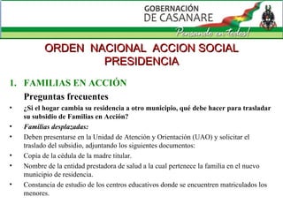 FAMILIAS EN ACCIÓN Preguntas frecuentes ¿Si el hogar cambia su residencia a otro municipio, qué debe hacer para trasladar su subsidio de Familias en Acción? Familias desplazadas: Deben presentarse en la Unidad de Atención y Orientación (UAO) y solicitar el traslado del subsidio, adjuntando los siguientes documentos: Copia de la cédula de la madre titular.  Nombre de la entidad prestadora de salud a la cual pertenece la familia en el nuevo municipio de residencia.  Constancia de estudio de los centros educativos donde se encuentren matriculados los menores.  ORDEN  NACIONAL  ACCION SOCIAL PRESIDENCIA 