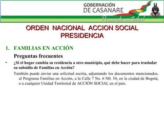 FAMILIAS EN ACCIÓN Preguntas frecuentes ¿Si el hogar cambia su residencia a otro municipio, qué debe hacer para trasladar su subsidio de Familias en Acción? También puede enviar una solicitud escrita, adjuntando los documentos mencionados, al Programa Familias en Acción, a la Calle 7 No. 6 N0. 54, en la ciudad de Bogotá, o a cualquier Unidad Territorial de ACCIÓN SOCIAL en el país. ORDEN  NACIONAL  ACCION SOCIAL PRESIDENCIA 