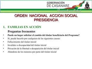 FAMILIAS EN ACCIÓN Preguntas frecuentes Puede un hogar solicitar el cambio del titular beneficiario del Programa?  Sí, puede hacerlo por cualquiera de las siguientes causas: Fallecimiento del titular inicial  Invalidez o discapacidad del titular inicial  Privación de la libertad o desaparición del titular inicial  Abandono de los menores por parte del titular inicial ORDEN  NACIONAL  ACCION SOCIAL PRESIDENCIA 
