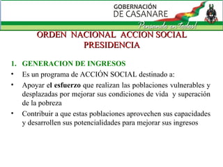 ORDEN  NACIONAL  ACCION SOCIAL PRESIDENCIA GENERACION DE INGRESOS Es un programa de ACCIÓN SOCIAL destinado a: Apoyar e l esfuerzo  que realizan las poblaciones vulnerables y desplazadas por mejorar sus condiciones de vida  y superación de la pobreza  Contribuir a que estas poblaciones aprovechen sus capacidades y desarrollen sus potencialidades para mejorar sus ingresos 