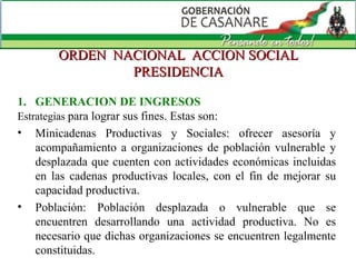 ORDEN  NACIONAL  ACCION SOCIAL PRESIDENCIA GENERACION DE INGRESOS Estrategias  para lograr sus fines. Estas son: Minicadenas Productivas y Sociales: ofrecer asesoría y acompañamiento a organizaciones de población vulnerable y desplazada que cuenten con actividades económicas incluidas en las cadenas productivas locales, con el fin de mejorar su capacidad productiva.  Población: Población desplazada o vulnerable que se encuentren desarrollando una actividad productiva. No es necesario que dichas organizaciones se encuentren legalmente constituidas.  