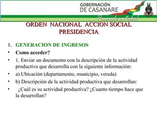 ORDEN  NACIONAL  ACCION SOCIAL PRESIDENCIA GENERACION DE INGRESOS Como acceder? 1. Enviar un documento con la descripción de la actividad productiva que desarrolla con la siguiente información: a) Ubicación (departamento, municipio, vereda) b) Descripción de la actividad productiva que desarrollan:     ¿Cuál es su actividad productiva? ¿Cuanto tiempo hace que la desarrollan?  