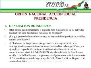 ORDEN  NACIONAL  ACCION SOCIAL PRESIDENCIA GENERACION DE INGRESOS ¿Han tenido acompañamiento o asesoría para el desarrollo de su actividad productiva? Si lo han tenido, ¿quién se lo brindado?   ¿En qué grado de desarrollo o avance está su actividad productiva y cuáles son sus debilidades? c) El número de las personas que pertenecen a la organización y la descripción de sus condiciones de vulnerabilidad (se debe especificar, por ejemplo, si la población está en situación de desplazamiento, si se encuentra en el nivel 1 ó 2 del SISBEN, si es beneficiaria de Familias en Acción o de la Red Juntos, o si pertenece a alguna minoría étnica.)se envia al Proceso Generación de Ingresos, a la Calle 7 No. 6 - 54, en Bogotá; o al correo electrónico  [email_address]   