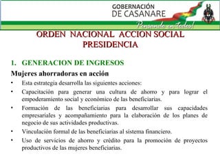 ORDEN  NACIONAL  ACCION SOCIAL PRESIDENCIA GENERACION DE INGRESOS Mujeres ahorradoras en acción Esta estrategia desarrolla las siguientes acciones: Capacitación para generar una cultura de ahorro y para lograr el empoderamiento social y económico de las beneficiarias.  Formación de las beneficiarias para desarrollar sus capacidades empresariales y acompañamiento para la elaboración de los planes de negocio de sus actividades productivas.   Vinculación formal de las beneficiarias al sistema financiero.  Uso de servicios de ahorro y crédito para la promoción de proyectos productivos de las mujeres beneficiarias. 