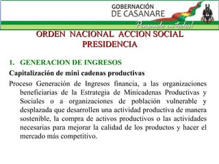 ORDEN  NACIONAL  ACCION SOCIAL PRESIDENCIA GENERACION DE INGRESOS Capitalización de mini cadenas productivas Proceso Generación de Ingresos financia, a las organizaciones beneficiarias de la Estrategia de Minicadenas Productivas y Sociales o a organizaciones de población vulnerable y desplazada que desarrollen una actividad productiva de manera sostenible, la compra de activos productivos o las actividades necesarias para mejorar la calidad de los productos y hacer el mercado más competitivo. 