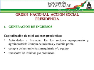 ORDEN  NACIONAL  ACCION SOCIAL PRESIDENCIA GENERACION DE INGRESOS Capitalización de mini cadenas productivas Actividades a financiar: En los sectores agropecuario y agroindustrial: Compra de insumos y materia prima.  compra de herramientas, maquinaria y/o equipo.  transporte de insumos y/o productos.  