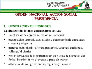 ORDEN  NACIONAL  ACCION SOCIAL PRESIDENCIA GENERACION DE INGRESOS Capitalización de mini cadenas productivas En el sector de comercialización se financian: presentación de productos: diseño y elaboración de empaques, envases y etiquetas.  material publicitario: afiches, pendones, volantes, catálogos, vallas publicitarias.  gastos derivados de la participación en ruedas de negocios y/o ferias: inscripción en el evento y pago de  stands .  obtención de código de barras, registros y licencias 