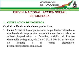 ORDEN  NACIONAL  ACCION SOCIAL PRESIDENCIA GENERACION DE INGRESOS Capitalización de mini cadenas productivas Como Acceder?  Las organizaciones de población vulnerable o desplazada  deben presentar una solicitud con las actividades o activos improductivos a financiar, dirigida al Proceso Generación de Ingresos, a la Calle 7 No. 6  N0. 54, en la ciudad de Bogotá; o al correo electrónico: procadenas@accionsocial.gov.co  