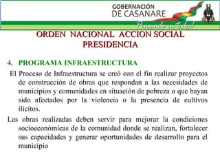 ORDEN  NACIONAL  ACCION SOCIAL PRESIDENCIA 4.  PROGRAMA INFRAESTRUCTURA El Proceso de Infraestructura se creó con el fin realizar proyectos de construcción de obras que respondan a las necesidades de municipios y comunidades en situación de pobreza o que hayan sido afectados por la violencia o la presencia de cultivos ilícitos.  Las obras realizadas deben servir para mejorar la condiciones socioeconómicas de la comunidad donde se realizan, fortalecer sus capacidades y generar oportunidades de desarrollo para el municipio 