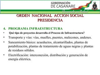 ORDEN  NACIONAL  ACCION SOCIAL PRESIDENCIA 4.  PROGRAMA INFRAESTRUCTURA Qué tipo de proyectos desarrolla el Proceso de Infraestructura? Transporte y vías: vías, muelles, puentes, malecones, andenes. Saneamiento básico: acueductos, alcantarillados, plantas de potabilización, plantas de tratamiento de aguas negras y plantas de residuos sólidos. Electrificación: interconexión, distribución y generación de energía eléctrica. 