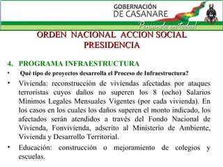 ORDEN  NACIONAL  ACCION SOCIAL PRESIDENCIA 4.  PROGRAMA INFRAESTRUCTURA Qué tipo de proyectos desarrolla el Proceso de Infraestructura? Vivienda: reconstrucción de viviendas afectadas por ataques terroristas cuyos daños no superen los 8 (ocho) Salarios Mínimos Legales Mensuales Vigentes (por cada vivienda). En los casos en los cuales los daños superen el monto indicado, los afectados serán atendidos a través del Fondo Nacional de Vivienda, Fonvivienda, adscrito al Ministerio de Ambiente, Vivienda y Desarrollo Territorial.  Educación: construcción o mejoramiento de colegios y escuelas. 