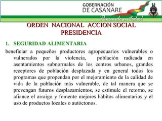 ORDEN  NACIONAL  ACCION SOCIAL PRESIDENCIA SEGURIDAD ALIMENTARIA beneficiar a pequeños productores agropecuarios vulnerables o vulnerados por la violencia,  población radicada en asentamientos subnormales de los centros urbanos, grandes receptores de población desplazada y en general todos los programas que propendan por el mejoramiento de la calidad de vida de la población más vulnerable, de tal manera que se prevengan futuros desplazamientos, se estimule el retorno, se afiance el arraigo y fomente mejores hábitos alimentarios y el uso de productos locales o autóctonos. 