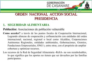 ORDEN  NACIONAL  ACCION SOCIAL PRESIDENCIA SEGURIDAD ALIMENTARIA Población:   Asociaciones de población vulnerable Como acceder?  a través de los puntos focales de Cooperación Internacional, Logrando alianzas de cooperación y cofinanciación con entidades del orden internacional, nacional, regional o local como Alcaldías, Corporaciones Autónomas Regionales, entidades ambientales, Gobernaciones, Gremios, Fundaciones Empresariales, ONG´s, entre otras, con el propósito de ampliar  cobertura y optimizar recursos. Los recursos de la Red de Seguridad Alimentaria -ReSA- no son reembolsables, lo que significa que los aportes no tienen que ser devueltos por las familias participantes.  
