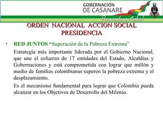 ORDEN  NACIONAL  ACCION SOCIAL PRESIDENCIA RED JUNTOS “ Superación de la Pobreza Extrema”  Estrategia más importante liderada por el Gobierno Nacional, que une el esfuerzo de 17 entidades del Estado, Alcaldías y Gobernaciones y está comprometida con lograr que millón y medio de familias colombianas superen la pobreza extrema y el desplazamiento. Es el mecanismo fundamental para lograr que Colombia pueda alcanzar en los Objetivos de Desarrollo del Milenio. 