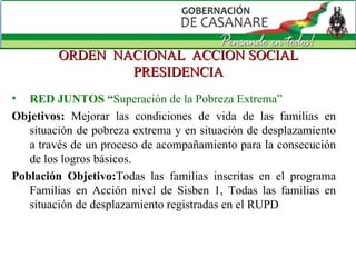 ORDEN  NACIONAL  ACCION SOCIAL PRESIDENCIA RED JUNTOS “ Superación de la Pobreza Extrema”  Objetivos:   Mejorar las condiciones de vida de las familias en situación de pobreza extrema y en situación de desplazamiento a través de un proceso de acompañamiento para la consecución de los logros básicos. Población Objetivo: Todas las familias inscritas en el programa Familias en Acción nivel de Sisben 1, Todas las familias en situación de desplazamiento registradas en el RUPD 