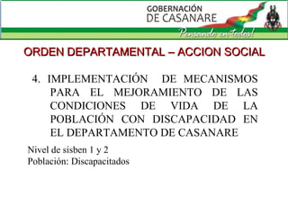 4. IMPLEMENTACIÓN  DE MECANISMOS PARA EL MEJORAMIENTO DE LAS CONDICIONES DE VIDA DE LA POBLACIÓN CON DISCAPACIDAD EN EL DEPARTAMENTO DE CASANARE  ORDEN DEPARTAMENTAL – ACCION SOCIAL Nivel de sisben 1 y 2 Población: Discapacitados 