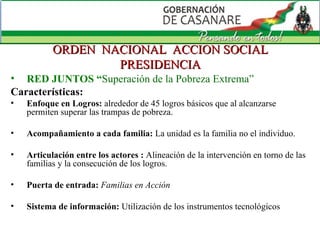 ORDEN  NACIONAL  ACCION SOCIAL PRESIDENCIA RED JUNTOS “ Superación de la Pobreza Extrema”  Características:  Enfoque en Logros:  alrededor de 45 logros básicos que al alcanzarse permiten superar las trampas de pobreza. Acompañamiento a cada familia:  La unidad es la familia no el individuo. Articulación entre los actores :  Alineación de la intervención en torno de las familias y la consecución de los logros. Puerta de entrada:  Familias en Acción Sistema de información:  Utilización de los instrumentos tecnológicos 