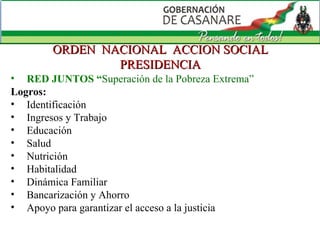 ORDEN  NACIONAL  ACCION SOCIAL PRESIDENCIA RED JUNTOS “ Superación de la Pobreza Extrema”  Logros: Identificación Ingresos y Trabajo Educación Salud Nutrición Habitalidad Dinámica Familiar Bancarización y Ahorro Apoyo para garantizar el acceso a la justicia 