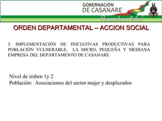 5. IMPLEMENTACIÓN DE INICIATIVAS PRODUCTIVAS PARA POBLACIÓN VULNERABLE,  LA MICRO, PEQUEÑA Y MEDIANA EMPRESA DEL DEPARTAMENTO DE CASANARE  ORDEN DEPARTAMENTAL – ACCION SOCIAL Nivel de sisben 1y 2 Población:  Asociaciones del sector mujer y desplazados  