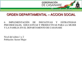 6. IMPLEMENTACIÓN DE INICIATIVAS Y ESTRATEGIAS PSICOSOCIALES,  EDUCATIVAS Y PRODUCTIVAS PARA LA MUJER Y LA FAMILIA EN EL DEPARTAMENTO DE CASANARE  ORDEN DEPARTAMENTAL – ACCION SOCIAL 6. IMPLEMENTACIÓN DE INICIATIVAS Y ESTRATEGIAS PSICOSOCIALES,  EDUCATIVAS Y PRODUCTIVAS PARA LA MUJER Y LA FAMILIA EN EL DEPARTAMENTO DE CASANARE  Nivel del sisben 1 y 2 Población: Sector Mujer 