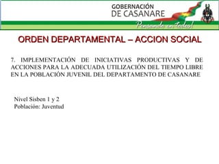 7. IMPLEMENTACIÓN DE INICIATIVAS PRODUCTIVAS Y DE ACCIONES PARA LA ADECUADA UTILIZACIÓN DEL TIEMPO LIBRE EN LA POBLACIÓN JUVENIL DEL DEPARTAMENTO DE CASANARE  ORDEN DEPARTAMENTAL – ACCION SOCIAL Nivel Sisben 1 y 2 Población: Juventud 