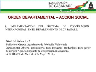 8. IMPLEMENTACIÓN DEL SISTEMA DE COOPERACIÓN INTERNACIONAL  EN EL DEPARTAMENTO DE CASANARE.  ORDEN DEPARTAMENTAL – ACCION SOCIAL Nivel del Sisben 1 y 2 Población: Grupos organizados de Población Vulnerable Actualmente Abierta convocatoria para proyectos productivos para sector Mujer por Agencia Española de Cooperación Internacional  A ECID. (21  de Abril al 19 de Mayo  2010 ) 