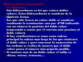 Hidrocarburos insaturados
   a) Alquenos:
   Son hidrocarburos en los que existen dobles
   enlaces. Estos hidrocarburos se nombran de la
   siguiente forma:
1. Los que sólo tienen un enlace doble se nombran
   cambiando la terminación -ano por -ENO indicando
   con un número la posición del doble enlace
   (empezando a contar por el extremo más próximo al
   doble enlace).
2. Si hay ramificaciones se toma como cadena
   principal la cadena más larga de las que contienen
   el doble enlace y para comenzar la numeración de
   los carbono se realiza de manera que el doble
   enlace posea el número más pequeño posible.
3. Si contiene más de un doble enlace el sufijo es
   -dieno, -trieno, -tetraeno,...
 