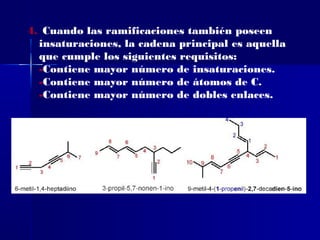 4. Cuando las ramificaciones también poseen
  insaturaciones, la cadena principal es aquella
  que cumple los siguientes requisitos:
  -Contiene mayor número de insaturaciones.
  -Contiene mayor número de átomos de C.
  -Contiene mayor número de dobles enlaces.
 