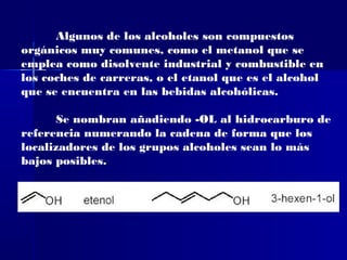 Algunos de los alcoholes son compuestos
orgánicos muy comunes, como el metanol que se
emplea como disolvente industrial y combustible en
los coches de carreras, o el etanol que es el alcohol
que se encuentra en las bebidas alcohólicas.

      Se nombran añadiendo -OL al hidrocarburo de
referencia numerando la cadena de forma que los
localizadores de los grupos alcoholes sean lo más
bajos posibles.
 
