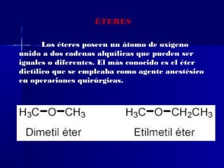 ÉTERES

       Los éteres poseen un átomo de oxígeno
unido a dos cadenas alquílicas que pueden ser
iguales o diferentes. El más conocido es el éter
dietílico que se empleaba como agente anestésico
en operaciones quirúrgicas.
 