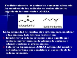 Tradicionalmente las aminas se nombran colocando
 los nombres de los radicales en orden alfabético
 seguido de la terminación AMINA.




En la actualidad se emplea otro sistema para nombrar
   a las aminas. Este sistema consiste en:
1. Identificar la cadena principal como aquella que
   contiene mayor número de átomos de carbono y
   además contiene el grupo amino.
2. Colocar la terminación AMINA al final del nombre
   del hidrocarburo que constituye el esqueleto de la
   cadena principal.
 