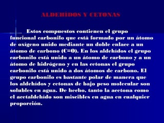 ALDEHÍDOS Y CETONAS

      Estos compuestos contienen el grupo
funcional carbonilo que está formado por un átomo
de oxígeno unido mediante un doble enlace a un
átomo de carbono (C=O). En los aldehídos el grupo
carbonilo está unido a un átomo de carbono y a un
átomo de hidrógeno y en las cetonas el grupo
carbonilo está unido a dos átomos de carbono. El
grupo carbonilo es bastante polar de manera que
los aldehídos y cetonas de bajo peso molecular son
solubles en agua. De hecho, tanto la acetona como
el acetaldehído son miscibles en agua en cualquier
proporción.
 
