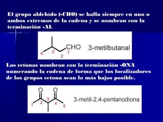 El grupo aldehído (-CHO) se halla siempre en uno o
ambos extremos de la cadena y se nombran con la
terminación -AL




Las cetonas nombran con la terminación -ONA
numerando la cadena de forma que los localizadores
de los grupos cetona sean lo más bajos posible.
 