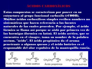 ÁCIDOS CARBOXÍLICOS
Estos compuestos se caracterizan por poseer en su
estructura al grupo funcional carboxilo (-COOH).
Muchos ácidos carboxílicos simples reciben nombres no
sistemáticos que hacen referencia a las fuentes
naturales de las cuales proceden. Por ejemplo, el ácido
fórmico se llama así porque se aisló por primera vez de
las hormigas (formica en latín). El ácido acético, que se
encuentra en el vinagre, toma su nombre de la palabra
acetum, "ácido". El ácido propiónico da el aroma
penetrante a algunos quesos y el ácido butírico es el
responsable del olor repulsivo de la mantequilla rancia.
 