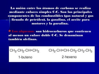La unión entre los átomos de carbono se realiza
 mediante enlaces simples C-C. Son los principales
componentes de los combustibles (gas natural y gas
  licuado de petróleo), la gasolina, el aceite para
              motores y la parafina.

  Los alquenos, son hidrocarburos que contienen
al menos un enlace doble C-C. Se denominan
también olefinas.
 
