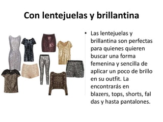 Con lentejuelas y brillantina
               • Las lentejuelas y
                 brillantina son perfectas
                 para quienes quieren
                 buscar una forma
                 femenina y sencilla de
                 aplicar un poco de brillo
                 en su outfit. La
                 encontrarás en
                 blazers, tops, shorts, fal
                 das y hasta pantalones.
 