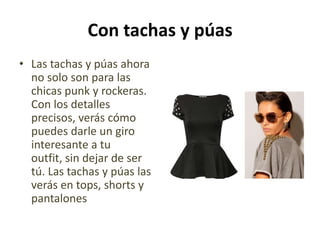 Con tachas y púas
• Las tachas y púas ahora
  no solo son para las
  chicas punk y rockeras.
  Con los detalles
  precisos, verás cómo
  puedes darle un giro
  interesante a tu
  outfit, sin dejar de ser
  tú. Las tachas y púas las
  verás en tops, shorts y
  pantalones
 