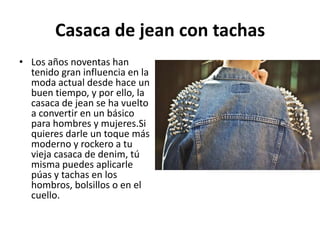 Casaca de jean con tachas
• Los años noventas han
  tenido gran influencia en la
  moda actual desde hace un
  buen tiempo, y por ello, la
  casaca de jean se ha vuelto
  a convertir en un básico
  para hombres y mujeres.Si
  quieres darle un toque más
  moderno y rockero a tu
  vieja casaca de denim, tú
  misma puedes aplicarle
  púas y tachas en los
  hombros, bolsillos o en el
  cuello.
 