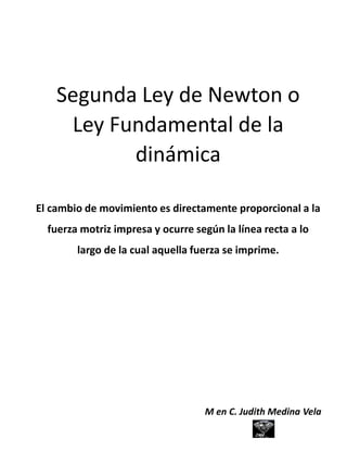 Segunda Ley de Newton o
Ley Fundamental de la
dinámica
El cambio de movimiento es directamente proporcional a la
fuerza motriz impresa y ocurre según la línea recta a lo
largo de la cual aquella fuerza se imprime.
M en C. Judith Medina Vela
 