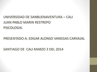 UNIVERSIDAD DE SANBUENAVENTURA – CALI
JUAN PABLO MARIN RESTREPO
PSICOLOGIA.
PRESENTADO A: EDGAR ALONSO VANEGAS CARVAJAL
SANTIAGO DE CALI MARZO 3 DEL 2014

 