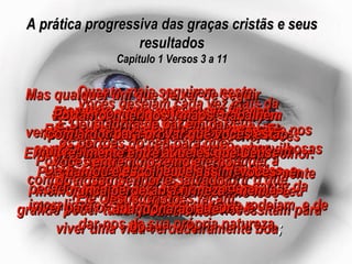 A prática progressiva das graças cristãs e seus resultados Capítulo 1 Versos 3 a 11 Vocês desejam cada vez mais da bondade e da paz de Deus? Então aprendam a conhecê-lo cada vez melhor. Porque, à medida que vocês o conhecerem melhor, Ele lhes dará por intermédio do seu grande poder tudo quanto vocês necessitam para viver uma vida verdadeiramente boa ; Ele até nos faz participantes da sua própria glória e da sua própria virtude! E por esse mesmo grandioso poder Ele nos concedeu todas as outras ricas e maravilhosas bênçãos que nos prometera:  por exemplo, a promessa de nos salvar da imoralidade e da podridão que nos rodeiam, e de dar-nos da sua própria natureza. Mas, para conseguir estes dons, vocês precisam mais do que a fé;  vocês devem também trabalhar arduamente para ser bons, e nem mesmo isso é suficiente. Porque depois vocês devem aprender a conhecer melhor a Deus e descobrir o que Ele quer que vocês façam. Depois, aprendam a pôr de lado seus próprios desejos, a fim de se tornarem perseverantes e piedosos, deixando com satisfação que Deus faça de vocês o que Ele quiser. Isso tornará possível o passo seguinte, que é vocês apreciarem outras pessoas e gostarem delas, e finalmente chegarem a amá-las profundamente. Quanto mais seguirem neste caminho, tanto mais vocês ficarão fortes espiritualmente, e se tornarão frutíferos e úteis ao nosso Senhor Jesus Cristo. Mas qualquer um que deixar de seguir a estes complementos da fé é verdadeiramente cego, ou pelo menos muito míope, e se esqueceu de que Deus o libertou da velha vida de pecado, a fim de que agora ele possa viver para o Senhor uma vida forte e boa. Portanto, queridos irmãos, trabalhem com ardor para provar que vocês estão realmente entre aqueles que Deus chamou e escolheu, e assim, vocês nunca perderão a firmeza – nem abandonarão a fé. E Deus abrirá de par em par os portões do céu para que vocês entrem no reino eterno do nosso Senhor e Salvador Jesus Cristo. 