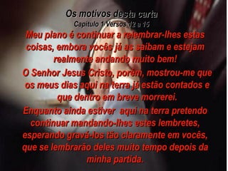 Os motivos desta carta Capítulo 1 Versos 12 a 15 Meu plano é continuar a relembrar-lhes estas coisas, embora vocês já as saibam e estejam realmente andando muito bem! O Senhor Jesus Cristo, porém, mostrou-me que os meus dias aqui na terra já estão contados e que dentro em breve morrerei. Enquanto ainda estiver  aqui na terra pretendo continuar mandando-lhes estes lembretes, esperando gravá-los tão claramente em vocês, que se lembrarão deles muito tempo depois da minha partida. 