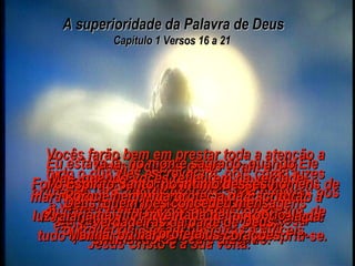 A superioridade da Palavra de Deus Capítulo 1 Versos 16 a 21  Porque nós não temos estado contando a vocês histórias de fadas quando lhes explicamos o poder do nosso Senhor Jesus Cristo e a sua volta. Meus próprios olhos viram o seu esplendor e a sua glória. Eu estava lá, no monte sagrado, quando Ele se manifestou com a honra que Deus, o seu Pai, lhe deu;  eu ouvi aquela voz gloriosa e majestosa chamando do céu e dizendo: “ Este é o meu Filho muito amado;  Eu tenho muita satisfação nele”. Portanto, nós vimos e tivemos a prova de que tudo quanto os profetas disseram, cumpriu-se. Vocês farão bem em prestar toda a atenção a tudo o que eles escreveram, pois como luzes brilhando  nos cantos escuros, suas palavras nos ajudam a compreender muitas coisas que, de outro modo, seriam obscuras e difíceis. Mas, quando vocês refletirem na verdade maravilhosa das palavras dos profetas, então a luz raiará em suas almas, e Cristo, a Estrela da Manhã, brilhará em seus corações. Porque nenhuma profecia da Escritura jamais foi inventada pelo próprio profeta.  Foi o Espírito Santo, no íntimo desses homens de Deus, quem lhes concedeu mensagens verdadeiras da parte de Deus. 