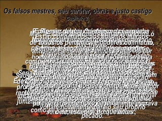 Os falsos mestres, seu caráter, obras e justo castigo Capítulo 2  Mas, naqueles dias também havia falsos profetas, tal como haverá falsos mestres entre vocês. Estes contarão com habilidade as suas mentiras sobre Deus, até mesmo voltando-se contra o seu próprio Senhor, que os comprou; porém o fim deles será repentino e terrível. Muitos seguirão seus ensinos funestos, de que não há erro nenhum no pecado sexual. E por causa deles Cristo e o seu caminho serão escarnecidos. Estes mestres, em sua ganância, dirão qualquer coisa para se apossarem do dinheiro de vocês. Mas Deus já os condenou há muito tempo e a destruição deles está a caminho. Porque Deus não poupou nem os anjos que pecaram, mas os lançou no inferno, acorrentados em cavernas escuras e em trevas até o dia do juízo. E Ele não poupou nenhuma das pessoas que viveram nos tempos antigos, antes do dilúvio, com exceção de Noé, o único homem que falava a favor de Deus, e a sua família de sete pessoas. Naquela ocasião Deus destruiu completamente o mundo inteiro de homens ímpios, por meio do colossal dilúvio. Mais tarde, Ele transformou as cidades de Sodoma e Gomorra em montões de cinzas e as fez desaparecer da terra, pondo-as como exemplo para que todos os ímpios no futuro recordem e temam. Mas ao mesmo tempo o Senhor resgatou Ló de Sodoma, porque ele era um homem bom, aflito com a tremenda maldade que via por toda parte ao redor dele, dia a dia. Assim também o Senhor pode salvar a vocês e a mim das tentações que nos rodeiam, e continua a castigar os ímpios, até que chegue o dia do juízo final. Ele é particularmente severo com aqueles que seguem os seus próprios pensamentos imorais e malvados, e aqueles que são orgulhosos e obstinados, atrevendo-se até a zombar dos gloriosos, sem nem ao menos estremecer; Apesar de que os anjos no céu, que permanecem na própria presença do Senhor, e são muito maiores em poder e em força do que estes falsos mestres, nunca falam insultuosamente contra estas potestades do mal. Mas os falsos mestres são insensatos – não são melhores do que os animais. Eles fazem tudo o que lhes dá vontade; nascidos somente para ser  apanhados e mortos, riem-se dos espantosos poderes do inferno, acerca do qual conhecem tão pouco;  E serão destruídos juntamente com todos os demônios e poderes do inferno. Essa é a paga que estes mestres terão pelo seu próprio pecado. Pois eles vivem dia a dia em prazeres pecaminosos. São uma vergonha e uma mancha no meio de vocês, e os enganam, vivendo em pecado repugnante por um lado, enquanto pelo outro juntam-se a vocês em suas festas fraternais, como se fossem homens sinceros. Mulher nenhuma pode escapar aos seus olhares pecaminosos e eles nunca se fartam do adultério. Divertem-se do caminho e perderam-se como Balaão, filho de Beor, que se deixou levar pelo amor ao dinheiro que poderia ganhar fazendo o mal. Porém Balaão foi impedido em seu procedimento louco quando a sua jumenta lhe falou com voz humana, recriminando e repreendendo-o. Estes homens são tão inúteis quanto fontes d’água que secaram, prometendo muito e não dando nada;  são inconstantes como nuvens levadas por ventos tempestuosos. Estão condenados aos abismos eternos das trevas. Eles se gabam orgulhosamente dos seus pecados e das suas conquistas e se utilizam da imoralidade como isca para atrair de volta ao pecado aqueles que acabaram de livrar-se dessa vida pecaminosa. “ Vocês não são salvos por serem bons”, dizem eles, “portanto, não importa que sejam maus. Façam o que quiserem;  sejam livres.” Entretanto, estes mestres que oferecem esta “liberdade” da lei são, eles próprios, escravos do pecado e da destruição. Porque o homem é escravo de qualquer coisa que o domina. E quando uma pessoa livrou-se dos caminhos pecaminosos do mundo ao aprender acerca do nosso Senhor e Salvador Jesus Cristo, e depois se deixou emaranhar pelo pecado e se tornou novamente escrava dele, está pior do que antes. Seria melhor nunca ter sabido nada acerca de Cristo, do que aprender a respeito dele e depois disso dar as costas aos mandamentos santos que lhe foram dados. Há um velho ditado assim: “ O cachorro volta ao que vomitou, e o porco é lavado apenas para voltar a revolver-se de novo na lama”. Isto é o que acontece com aqueles que se voltam novamente para o seu próprio pecado. 